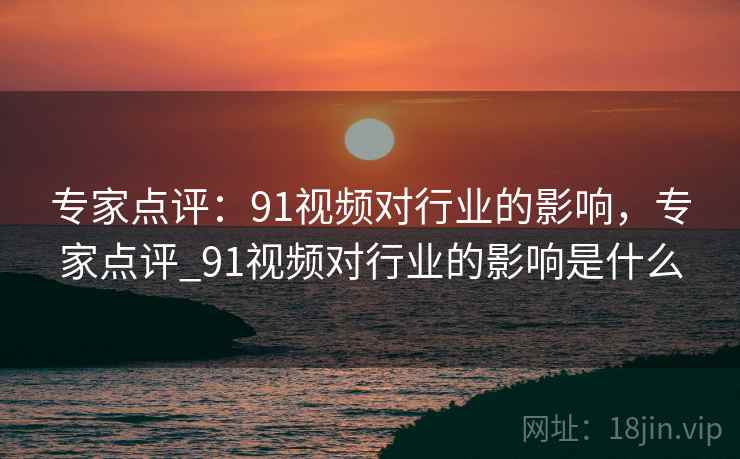 专家点评：91视频对行业的影响，专家点评_91视频对行业的影响是什么