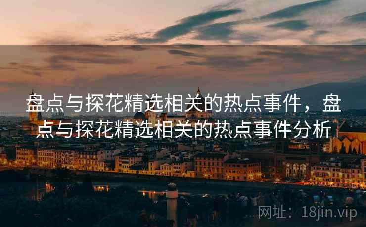 盘点与探花精选相关的热点事件，盘点与探花精选相关的热点事件分析