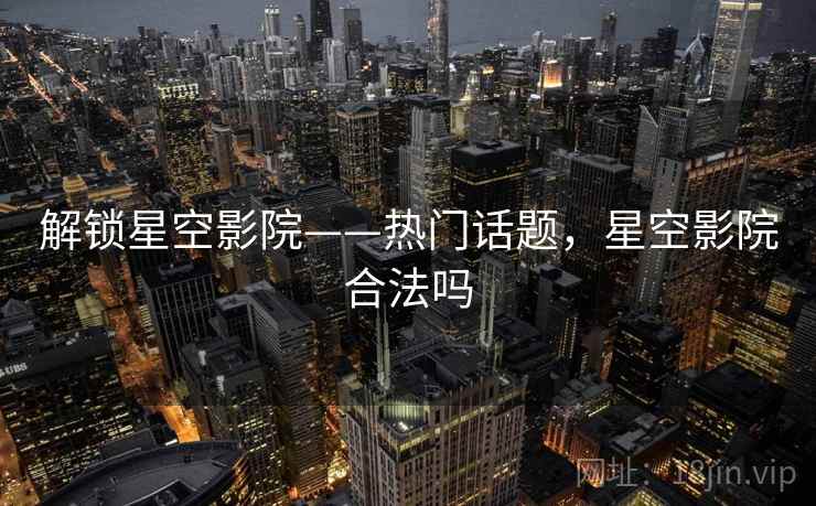 解锁星空影院——热门话题，星空影院合法吗