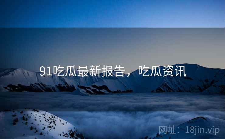 91吃瓜最新报告，吃瓜资讯