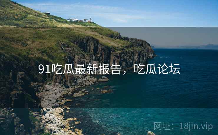 91吃瓜最新报告，吃瓜论坛