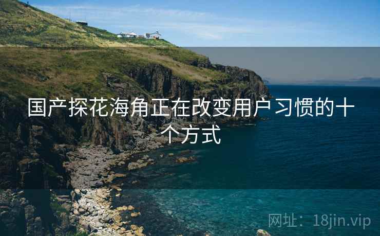 国产探花海角正在改变用户习惯的十个方式