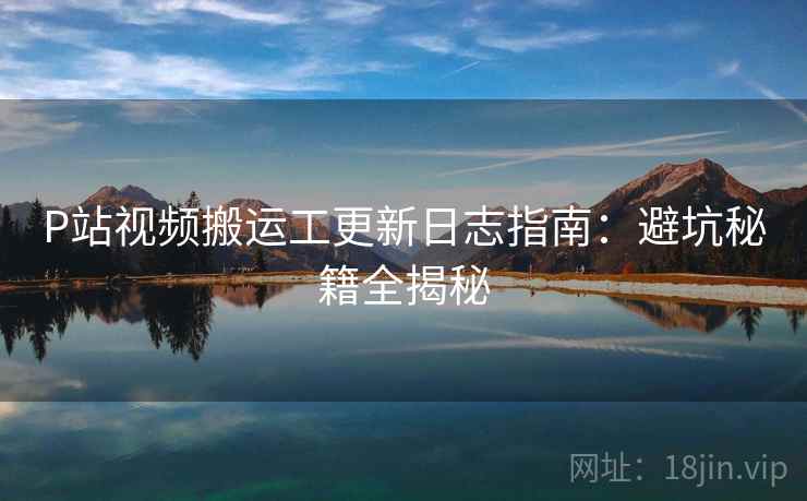 P站视频搬运工更新日志指南：避坑秘籍全揭秘