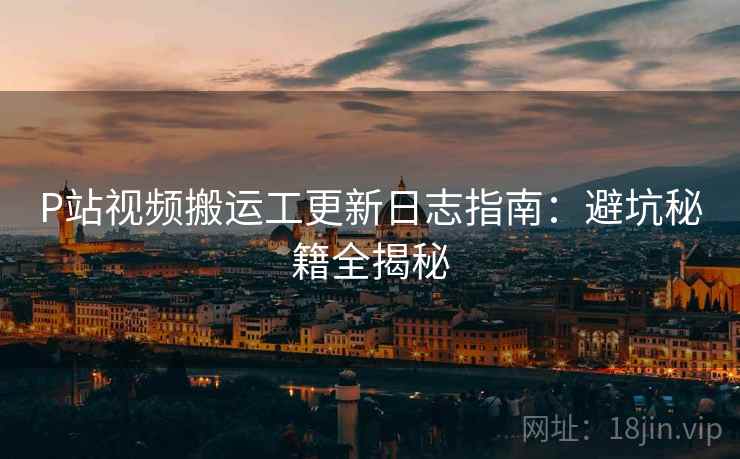 P站视频搬运工更新日志指南：避坑秘籍全揭秘