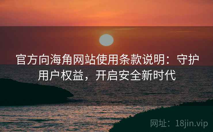 官方向海角网站使用条款说明：守护用户权益，开启安全新时代
