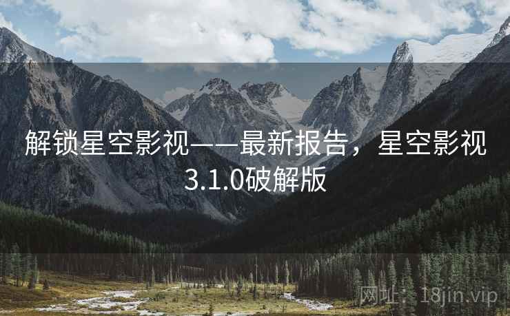 解锁星空影视——最新报告，星空影视3.1.0破解版
