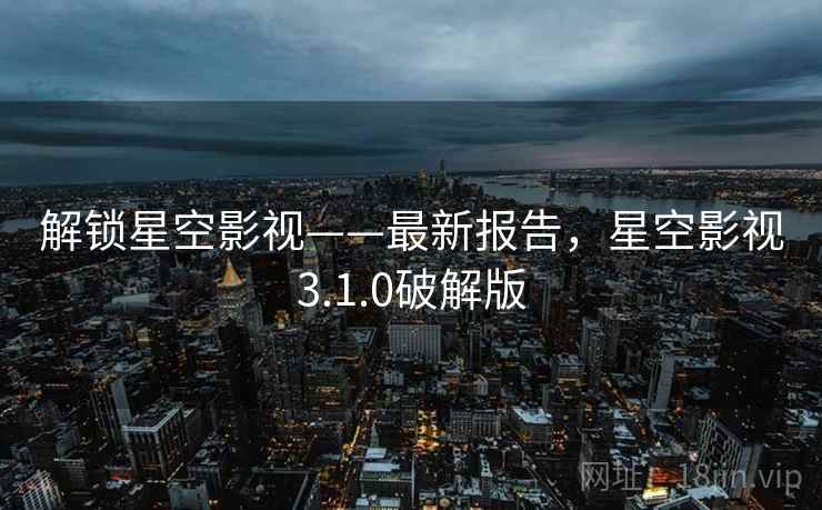 解锁星空影视——最新报告，星空影视3.1.0破解版