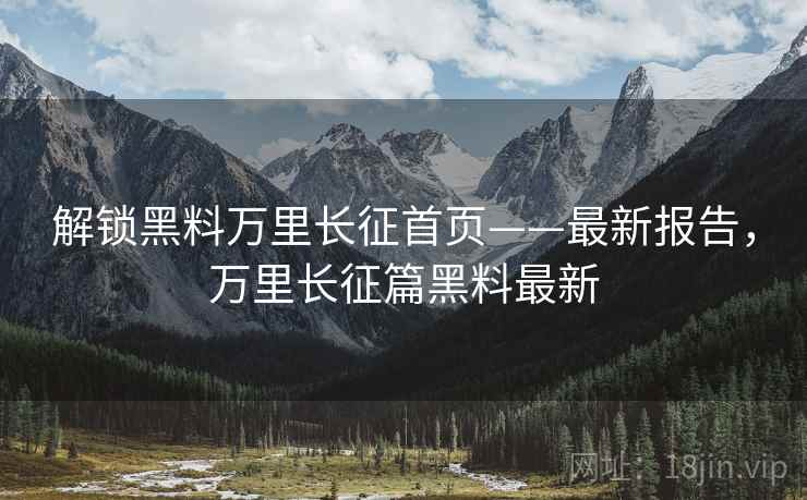 解锁黑料万里长征首页——最新报告，万里长征篇黑料最新