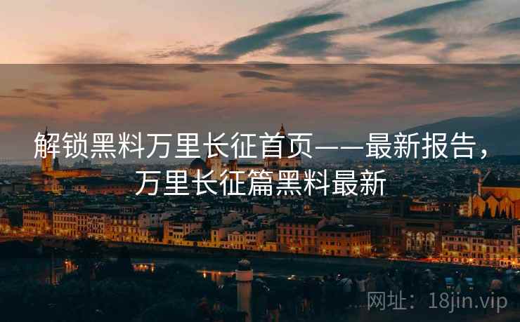 解锁黑料万里长征首页——最新报告，万里长征篇黑料最新