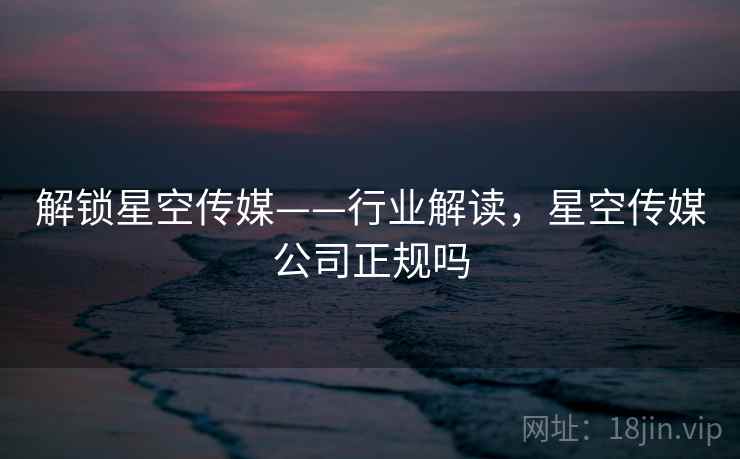 解锁星空传媒——行业解读，星空传媒公司正规吗