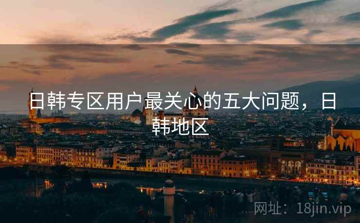 日韩专区用户最关心的五大问题，日韩地区