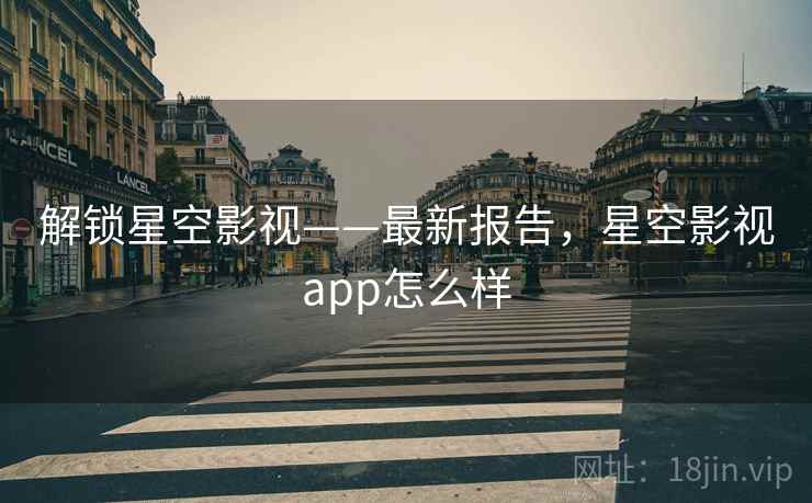 解锁星空影视——最新报告，星空影视app怎么样