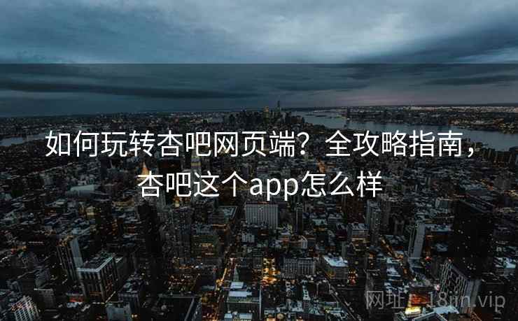 如何玩转杏吧网页端？全攻略指南，杏吧这个app怎么样