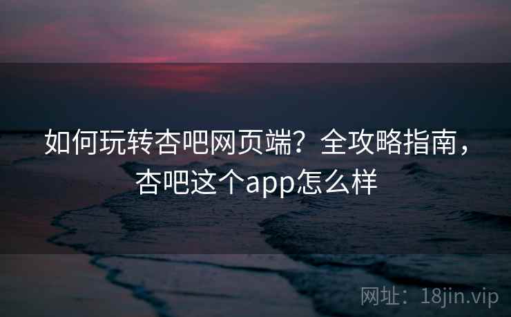 如何玩转杏吧网页端？全攻略指南，杏吧这个app怎么样