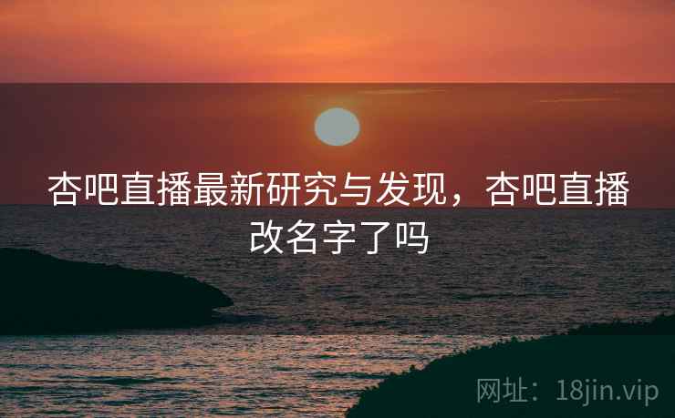 杏吧直播最新研究与发现，杏吧直播改名字了吗