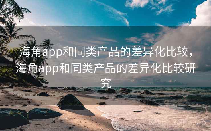 海角app和同类产品的差异化比较，海角app和同类产品的差异化比较研究