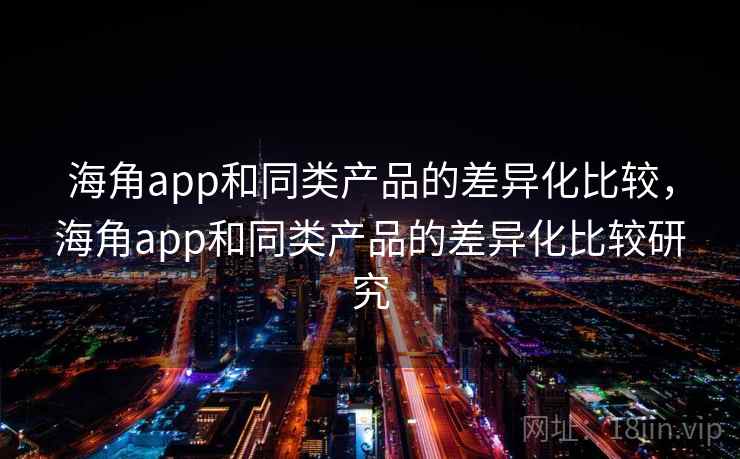 海角app和同类产品的差异化比较，海角app和同类产品的差异化比较研究