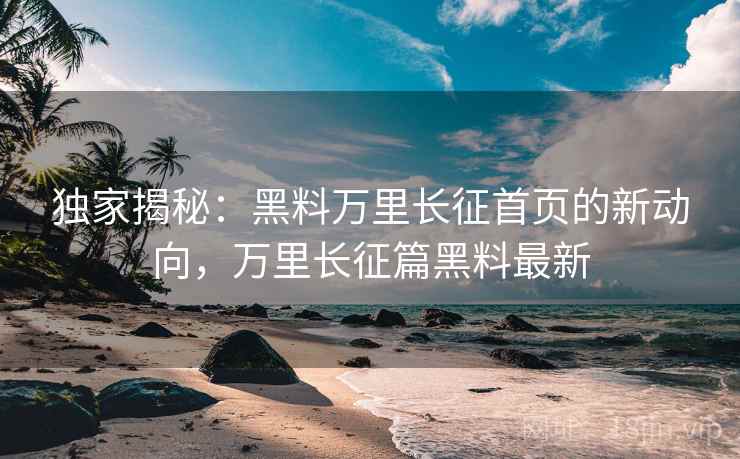 独家揭秘：黑料万里长征首页的新动向，万里长征篇黑料最新