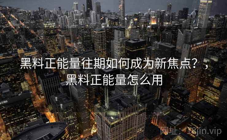 黑料正能量往期如何成为新焦点？，黑料正能量怎么用