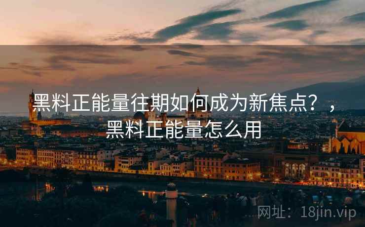 黑料正能量往期如何成为新焦点？，黑料正能量怎么用
