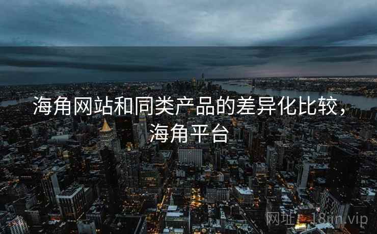 海角网站和同类产品的差异化比较，海角平台