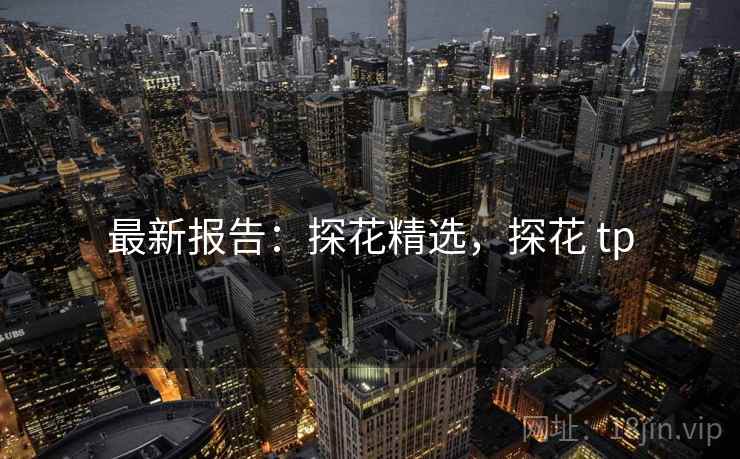 最新报告：探花精选，探花 tp