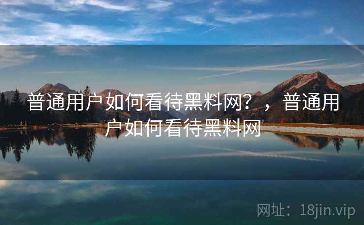 普通用户如何看待黑料网？，普通用户如何看待黑料网