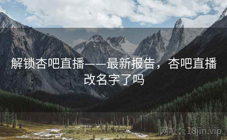 解锁杏吧直播——最新报告，杏吧直播改名字了吗