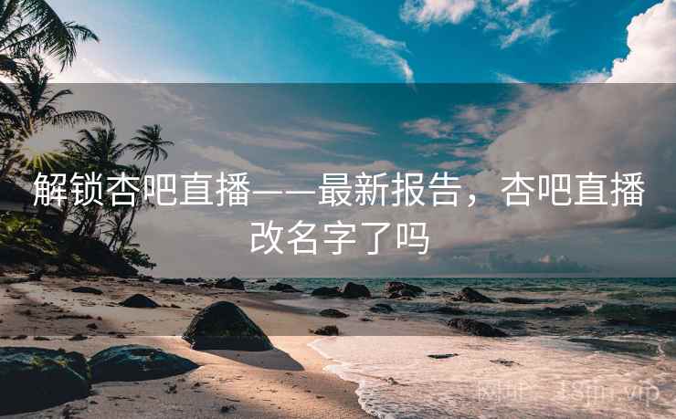 解锁杏吧直播——最新报告，杏吧直播改名字了吗