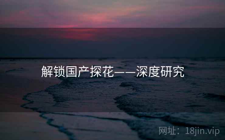 解锁国产探花——深度研究